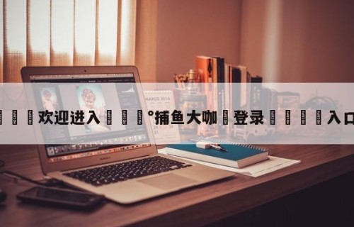 💦欢迎进入💰捕鱼大咖✋登录🐐入口✡️
