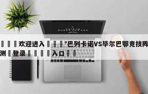 💦欢迎进入💰巴列卡诺VS毕尔巴鄂竞技阵容预测✋登录🐐入口✡️